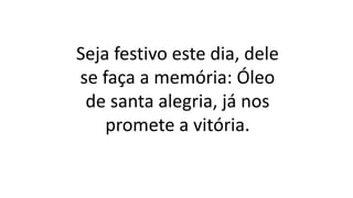 Seja festivo este dia, dele
se faça a memória: Óleo
de santa alegria, já nos
promete a vitória.
 