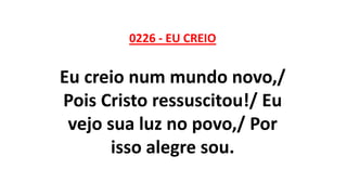 0226 - EU CREIO
Eu creio num mundo novo,/
Pois Cristo ressuscitou!/ Eu
vejo sua luz no povo,/ Por
isso alegre sou.
 
