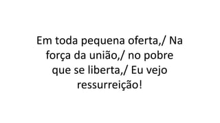 Em toda pequena oferta,/ Na
força da união,/ no pobre
que se liberta,/ Eu vejo
ressurreição!
 
