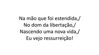 Na mão que foi estendida,/
No dom da libertação,/
Nascendo uma nova vida,/
Eu vejo ressurreição!
 