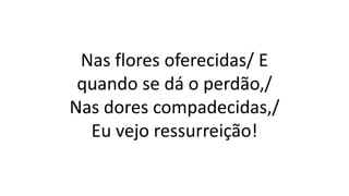 Nas flores oferecidas/ E
quando se dá o perdão,/
Nas dores compadecidas,/
Eu vejo ressurreição!
 