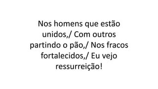 Nos homens que estão
unidos,/ Com outros
partindo o pão,/ Nos fracos
fortalecidos,/ Eu vejo
ressurreição!
 