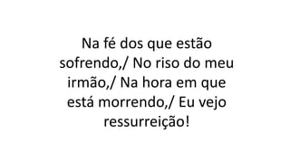 Na fé dos que estão
sofrendo,/ No riso do meu
irmão,/ Na hora em que
está morrendo,/ Eu vejo
ressurreição!
 