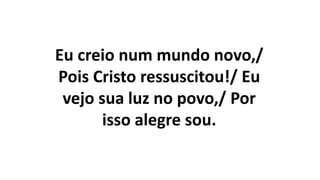 Eu creio num mundo novo,/
Pois Cristo ressuscitou!/ Eu
vejo sua luz no povo,/ Por
isso alegre sou.
 