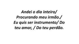 Andei o dia inteiro/
Procurando meu irmão./
Eu quis ser instrumento/ Do
teu amor, / Do teu perdão.
 