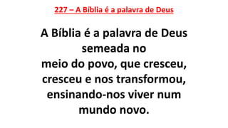 227 – A Bíblia é a palavra de Deus
A Bíblia é a palavra de Deus
semeada no
meio do povo, que cresceu,
cresceu e nos transformou,
ensinando-nos viver num
mundo novo.
 