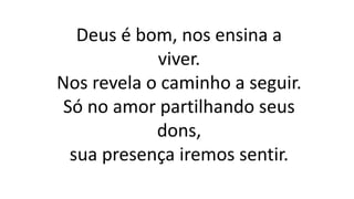 Deus é bom, nos ensina a
viver.
Nos revela o caminho a seguir.
Só no amor partilhando seus
dons,
sua presença iremos sentir.
 