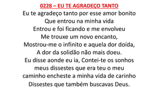 0228 – EU TE AGRADEÇO TANTO
Eu te agradeço tanto por esse amor bonito
Que entrou na minha vida
Entrou e foi ficando e me envolveu
Me trouxe um novo encanto,
Mostrou-me o infinito e aquela dor doída,
A dor da solidão não mais doeu.
Eu disse aonde eu ia, Contei-te os sonhos
meus dissestes que era teu o meu
caminho encheste a minha vida de carinho
Dissestes que também buscavas Deus.
 