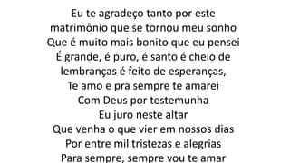 Eu te agradeço tanto por este
matrimônio que se tornou meu sonho
Que é muito mais bonito que eu pensei
É grande, é puro, é santo é cheio de
lembranças é feito de esperanças,
Te amo e pra sempre te amarei
Com Deus por testemunha
Eu juro neste altar
Que venha o que vier em nossos dias
Por entre mil tristezas e alegrias
Para sempre, sempre vou te amar
 