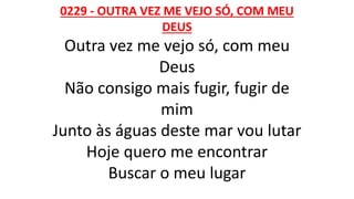 0229 - OUTRA VEZ ME VEJO SÓ, COM MEU
DEUS
Outra vez me vejo só, com meu
Deus
Não consigo mais fugir, fugir de
mim
Junto às águas deste mar vou lutar
Hoje quero me encontrar
Buscar o meu lugar
 
