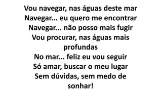 Vou navegar, nas águas deste mar
Navegar... eu quero me encontrar
Navegar... não posso mais fugir
Vou procurar, nas águas mais
profundas
No mar... feliz eu vou seguir
Só amar, buscar o meu lugar
Sem dúvidas, sem medo de
sonhar!
 