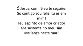 Ó Jesus, com fé eu te seguirei
Só contigo sou feliz, tu és em
mim!
Teu espírito de amor criador
Me sustenta no meu sim
Me lança neste mar!
 