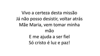 Vivo a certeza desta missão
Já não posso desistir, voltar atrás
Mãe Maria, vem tomar minha
mão
E me ajuda a ser fiel
Só cristo é luz e paz!
 