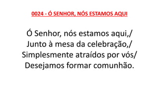 0024 - Ó SENHOR, NÓS ESTAMOS AQUI
Ó Senhor, nós estamos aqui,/
Junto à mesa da celebração,/
Simplesmente atraídos por vós/
Desejamos formar comunhão.
 