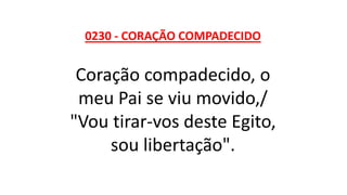 0230 - CORAÇÃO COMPADECIDO
Coração compadecido, o
meu Pai se viu movido,/
"Vou tirar-vos deste Egito,
sou libertação".
 