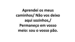 Aprendei os meus
caminhos/ Não vos deixo
aqui sozinhos,/
Permaneço em vosso
meio: sou o vosso pão.
 