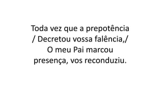 Toda vez que a prepotência
/ Decretou vossa falência,/
O meu Pai marcou
presença, vos reconduziu.
 