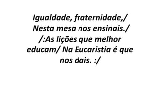 Igualdade, fraternidade,/
Nesta mesa nos ensinais./
/:As lições que melhor
educam/ Na Eucaristia é que
nos dais. :/
 