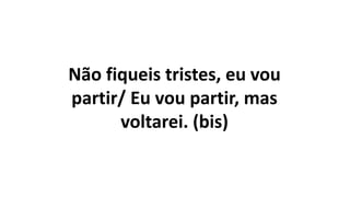 Não fiqueis tristes, eu vou
partir/ Eu vou partir, mas
voltarei. (bis)
 