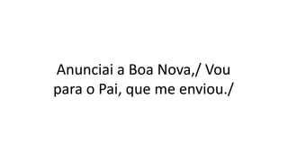 Anunciai a Boa Nova,/ Vou
para o Pai, que me enviou./
 