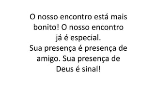 O nosso encontro está mais
bonito! O nosso encontro
já é especial.
Sua presença é presença de
amigo. Sua presença de
Deus é sinal!
 