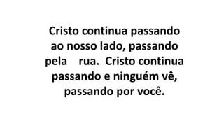 Cristo continua passando
ao nosso lado, passando
pela rua. Cristo continua
passando e ninguém vê,
passando por você.
 