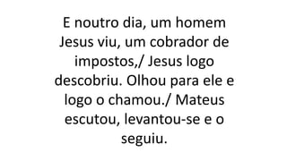 E noutro dia, um homem
Jesus viu, um cobrador de
impostos,/ Jesus logo
descobriu. Olhou para ele e
logo o chamou./ Mateus
escutou, levantou-se e o
seguiu.
 