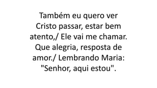 Também eu quero ver
Cristo passar, estar bem
atento,/ Ele vai me chamar.
Que alegria, resposta de
amor./ Lembrando Maria:
"Senhor, aqui estou".
 