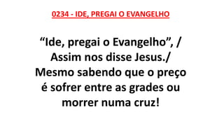0234 - IDE, PREGAI O EVANGELHO
“Ide, pregai o Evangelho”, /
Assim nos disse Jesus./
Mesmo sabendo que o preço
é sofrer entre as grades ou
morrer numa cruz!
 