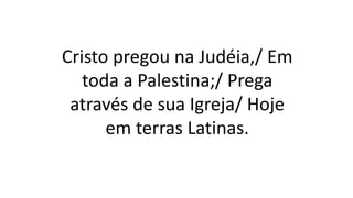 Cristo pregou na Judéia,/ Em
toda a Palestina;/ Prega
através de sua Igreja/ Hoje
em terras Latinas.
 
