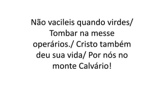 Não vacileis quando virdes/
Tombar na messe
operários./ Cristo também
deu sua vida/ Por nós no
monte Calvário!
 