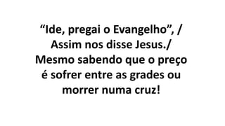 “Ide, pregai o Evangelho”, /
Assim nos disse Jesus./
Mesmo sabendo que o preço
é sofrer entre as grades ou
morrer numa cruz!
 