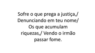 Sofre o que prega a justiça,/
Denunciando em teu nome/
Os que acumulam
riquezas,/ Vendo o irmão
passar fome.
 