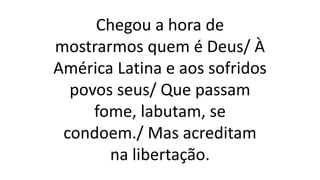 Chegou a hora de
mostrarmos quem é Deus/ À
América Latina e aos sofridos
povos seus/ Que passam
fome, labutam, se
condoem./ Mas acreditam
na libertação.
 