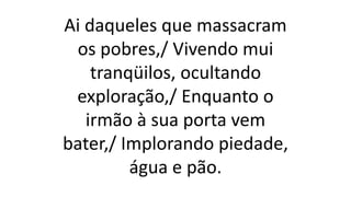 Ai daqueles que massacram
os pobres,/ Vivendo mui
tranqüilos, ocultando
exploração,/ Enquanto o
irmão à sua porta vem
bater,/ Implorando piedade,
água e pão.
 