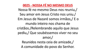 0025 - NOSSA FÉ NO MESMO DEUS
Nossa fé no mesmo Deus nos reuniu,/
Seu amor em Jesus Cristo nos uniu./
Em Jesus de Nazaré somos irmãos,/ E o
mundo inteiro nos chama de
cristãos./Relembrando aquilo que Jesus
pediu,/ Que soubéssemos viver no seu
amor,/
Reunidos nesta ceia de amizade,/
A comunidade do povo do Senhor.
 