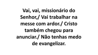Vai, vai, missionário do
Senhor,/ Vai trabalhar na
messe com ardor./ Cristo
também chegou para
anunciar./ Não tenhas medo
de evangelizar.
 