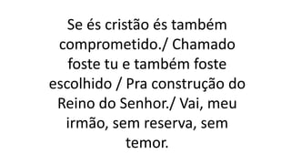 Se és cristão és também
comprometido./ Chamado
foste tu e também foste
escolhido / Pra construção do
Reino do Senhor./ Vai, meu
irmão, sem reserva, sem
temor.
 