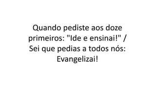 Quando pediste aos doze
primeiros: "Ide e ensinai!" /
Sei que pedias a todos nós:
Evangelizai!
 