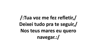 /:Tua voz me fez refletir,/
Deixei tudo pra te seguir,/
Nos teus mares eu quero
navegar.:/
 