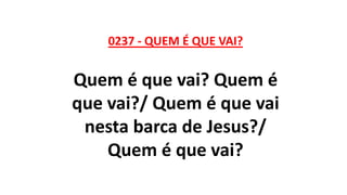 0237 - QUEM É QUE VAI?
Quem é que vai? Quem é
que vai?/ Quem é que vai
nesta barca de Jesus?/
Quem é que vai?
 