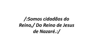 /:Somos cidadãos do
Reino,/ Do Reino de Jesus
de Nazaré.:/
 