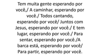 Tem muita gente esperando por
você,/ A caminhar, esperando por
você./ Todos cantando,
esperando por você/ Juntos com
Jesus, esperando por você./ E tem
lugar, esperando por você./ Para
sentar, esperando por você./A
barca está, esperando por você/
Para partir, esperando por você.
 