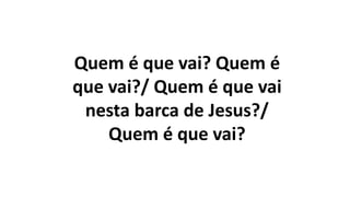 Quem é que vai? Quem é
que vai?/ Quem é que vai
nesta barca de Jesus?/
Quem é que vai?
 