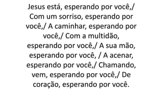 Jesus está, esperando por você,/
Com um sorriso, esperando por
você,/ A caminhar, esperando por
você,/ Com a multidão,
esperando por você,/ A sua mão,
esperando por você, / A acenar,
esperando por você,/ Chamando,
vem, esperando por você,/ De
coração, esperando por você.
 
