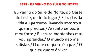 0238 - EU VENHO DO SUL E DO NORTE
Eu venho do Sul e do Norte, do Oeste,
do Leste, de todo lugar:/ Estradas da
vida eu percorro, levando socorro a
quem precisar./ Assunto de paz é
meu forte./ Eu cruzo montanhas mas
vou aprender./ O mundo não me
satisfaz./ O que eu quero é a paz./ O
que eu quero é viver.
 