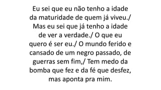 Eu sei que eu não tenho a idade
da maturidade de quem já viveu./
Mas eu sei que já tenho a idade
de ver a verdade./ O que eu
quero é ser eu./ O mundo ferido e
cansado de um negro passado, de
guerras sem fim,/ Tem medo da
bomba que fez e da fé que desfez,
mas aponta pra mim.
 