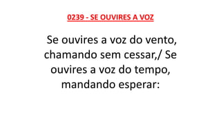 0239 - SE OUVIRES A VOZ
Se ouvires a voz do vento,
chamando sem cessar,/ Se
ouvires a voz do tempo,
mandando esperar:
 