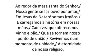 Ao redor da mesa santa do Senhor,/
Nossa gente se faz povo por amor,/
Em Jesus de Nazaré somos irmãos,/
E carregamos a história em nossas
mãos,/ Cada vez que oferecemos
vinho e pão,/ Que se tornam nosso
ponto de união./ Revivemos num
momento de unidade,/ A eternidade
da nossa religião.
 