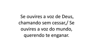 Se ouvires a voz de Deus,
chamando sem cessar,/ Se
ouvires a voz do mundo,
querendo te enganar.
 